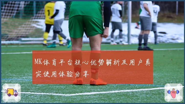 MK体育平台核心优势解析及用户真实使用体验分享