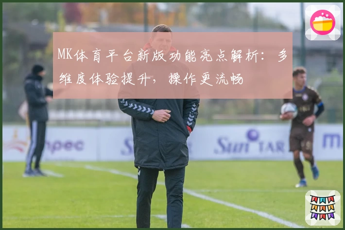 MK体育平台新版功能亮点解析：多维度体验提升，操作更流畅